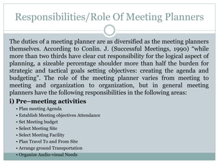 Responsibilities/Role Of Meeting Planners
The duties of a meeting planner are as diversified as the meeting planners
themselves. According to Conlin. J. (Successful Meetings, 1990) “while
more than two thirds have clear cut responsibility for the logical aspect of
planning, a sizeable percentage shoulder more than half the burden for
strategic and tactical goals setting objectives: creating the agenda and
budgeting”. The role of the meeting planner varies from meeting to
meeting and organization to organization, but in general meeting
planners have the following responsibilities in the following areas:
i) Pre–meeting activities
• Plan meeting Agenda
• Establish Meeting objectives Attendance
• Set Meeting budget
• Select Meeting Site
• Select Meeting Facility
• Plan Travel To and From Site
• Arrange ground Transportation
• Organize Audio-visual Needs
 