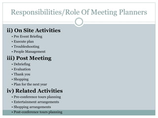 Responsibilities/Role Of Meeting Planners
ii) On Site Activities
• Pre Event Briefing
• Execute plan
• Troubleshooting
• People Management
iii) Post Meeting
• Debriefing
• Evaluation
• Thank you
• Shopping
• Plan for the next year
iv) Related Activities
• Pre-conference tours planning
• Entertainment arrangements
• Shopping arrangements
• Post-conference tours planning
 