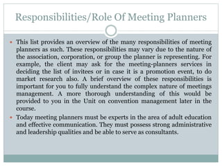 Responsibilities/Role Of Meeting Planners
 This list provides an overview of the many responsibilities of meeting
planners as such. These responsibilities may vary due to the nature of
the association, corporation, or group the planner is representing. For
example, the client may ask for the meeting-planners services in
deciding the list of invitees or in case it is a promotion event, to do
market research also. A brief overview of these responsibilities is
important for you to fully understand the complex nature of meetings
management. A more thorough understanding of this would be
provided to you in the Unit on convention management later in the
course.
 Today meeting planners must be experts in the area of adult education
and effective communication. They must possess strong administrative
and leadership qualities and be able to serve as consultants.
 