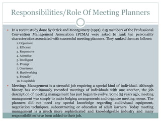 Responsibilities/Role Of Meeting Planners
 In a recent study done by Strick and Montgomery (1991), 615 members of the Professional
Convention Management Association (PCMA) were asked to rank ten personality
characteristics associated with successful meeting planners. They ranked them as follows:
1. Organized
2. Efficient
3. Responsive
4. Attentive
5. Intelligent
6. Prompt
7. Courteous
8. Hardworking
9. Friendly
10. Hospitable
 Meetings Management is a stressful job requiring a special kind of individual. Although
history has continuously recorded meetings of individuals with one another, the job
description of meeting management has just begun to evolve. Some 25 years ago, meeting
management was simply to make lodging arrangements and organize meeting rooms. The
planners did not need any special knowledge regarding audiovisual equipment,
negotiation techniques, subcontracting or education of adult learners. Today meeting
management is a much more sophisticated and knowledgeable industry and many
responsibilities have been added to their job.
 