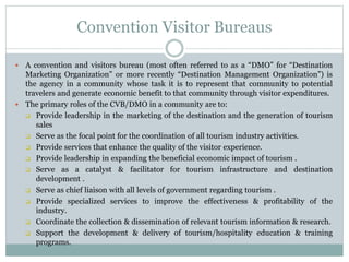 Convention Visitor Bureaus
 A convention and visitors bureau (most often referred to as a “DMO” for “Destination
Marketing Organization” or more recently “Destination Management Organization”) is
the agency in a community whose task it is to represent that community to potential
travelers and generate economic benefit to that community through visitor expenditures.
 The primary roles of the CVB/DMO in a community are to:
 Provide leadership in the marketing of the destination and the generation of tourism
sales
 Serve as the focal point for the coordination of all tourism industry activities.
 Provide services that enhance the quality of the visitor experience.
 Provide leadership in expanding the beneficial economic impact of tourism .
 Serve as a catalyst & facilitator for tourism infrastructure and destination
development .
 Serve as chief liaison with all levels of government regarding tourism .
 Provide specialized services to improve the effectiveness & profitability of the
industry.
 Coordinate the collection & dissemination of relevant tourism information & research.
 Support the development & delivery of tourism/hospitality education & training
programs.
 