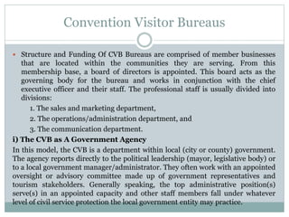 Convention Visitor Bureaus
 Structure and Funding Of CVB Bureaus are comprised of member businesses
that are located within the communities they are serving. From this
membership base, a board of directors is appointed. This board acts as the
governing body for the bureau and works in conjunction with the chief
executive officer and their staff. The professional staff is usually divided into
divisions:
1. The sales and marketing department,
2. The operations/administration department, and
3. The communication department.
i) The CVB as A Government Agency
In this model, the CVB is a department within local (city or county) government.
The agency reports directly to the political leadership (mayor, legislative body) or
to a local government manager/administrator. They often work with an appointed
oversight or advisory committee made up of government representatives and
tourism stakeholders. Generally speaking, the top administrative position(s)
serve(s) in an appointed capacity and other staff members fall under whatever
level of civil service protection the local government entity may practice.
 