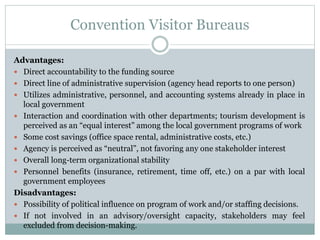 Convention Visitor Bureaus
Advantages:
 Direct accountability to the funding source
 Direct line of administrative supervision (agency head reports to one person)
 Utilizes administrative, personnel, and accounting systems already in place in
local government
 Interaction and coordination with other departments; tourism development is
perceived as an “equal interest” among the local government programs of work
 Some cost savings (office space rental, administrative costs, etc.)
 Agency is perceived as “neutral”, not favoring any one stakeholder interest
 Overall long-term organizational stability
 Personnel benefits (insurance, retirement, time off, etc.) on a par with local
government employees
Disadvantages:
 Possibility of political influence on program of work and/or staffing decisions.
 If not involved in an advisory/oversight capacity, stakeholders may feel
excluded from decision-making.
 