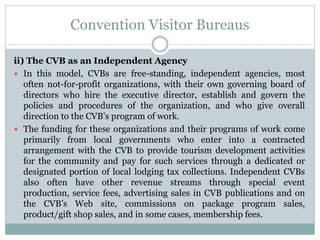 Convention Visitor Bureaus
ii) The CVB as an Independent Agency
 In this model, CVBs are free-standing, independent agencies, most
often not-for-profit organizations, with their own governing board of
directors who hire the executive director, establish and govern the
policies and procedures of the organization, and who give overall
direction to the CVB’s program of work.
 The funding for these organizations and their programs of work come
primarily from local governments who enter into a contracted
arrangement with the CVB to provide tourism development activities
for the community and pay for such services through a dedicated or
designated portion of local lodging tax collections. Independent CVBs
also often have other revenue streams through special event
production, service fees, advertising sales in CVB publications and on
the CVB’s Web site, commissions on package program sales,
product/gift shop sales, and in some cases, membership fees.
 
