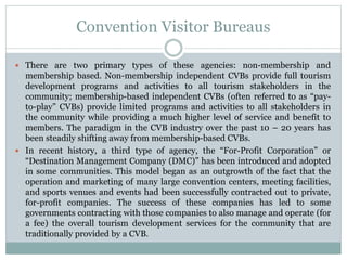 Convention Visitor Bureaus
 There are two primary types of these agencies: non-membership and
membership based. Non-membership independent CVBs provide full tourism
development programs and activities to all tourism stakeholders in the
community; membership-based independent CVBs (often referred to as “pay-
to-play” CVBs) provide limited programs and activities to all stakeholders in
the community while providing a much higher level of service and benefit to
members. The paradigm in the CVB industry over the past 10 – 20 years has
been steadily shifting away from membership-based CVBs.
 In recent history, a third type of agency, the “For-Profit Corporation” or
“Destination Management Company (DMC)” has been introduced and adopted
in some communities. This model began as an outgrowth of the fact that the
operation and marketing of many large convention centers, meeting facilities,
and sports venues and events had been successfully contracted out to private,
for-profit companies. The success of these companies has led to some
governments contracting with those companies to also manage and operate (for
a fee) the overall tourism development services for the community that are
traditionally provided by a CVB.
 