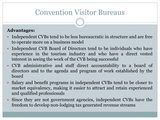 Convention Visitor Bureaus
Advantages:
 Independent CVBs tend to be less bureaucratic in structure and are free
to operate more on a business model
 Independent CVB Board of Directors tend to be individuals who have
experience in the tourism industry and who have a direct vested
interest in seeing the work of the CVB being successful
 CVB administrative and staff direct accountability to a board of
directors and to the agenda and program of work established by the
board
 Salary and benefit programs in independent CVBs tend to be closer to
market equivalency, making it easier to attract and retain experienced
and qualified professionals
 Since they are not government agencies, independent CVBs have the
freedom to develop non-lodging tax generated revenue streams
 