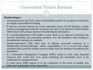 Convention Visitor Bureaus
Disadvantages:
 Local government may feel a sense of diminished control of a program of work they
are largely responsible for funding
 If non-tax revenues become an overly important source of CVB funding, a larger
portion of management and time resources may have to be directed to that function
rather than to the primary function of marketing the destination.
 If a membership-based CVB model is used, there is an inherent structural bias
towards marketing and promoting members over non-members, often leading to
dissatisfaction among non-members.
 Membership-based CVBs often have to allocate personnel resources to a
Membership Director/Manager, whose responsibility it is to recruit and retain
members and to provide member services rather than the function of marketing the
destination
 If a Destination Management Company (DMC) model is used, some financial
resources that would have been spent marketing the destination have to be
reallocated to management fees
 In some cases, DMCs appear to be less responsive to the needs of smaller, less
influential stakeholders in the community
 