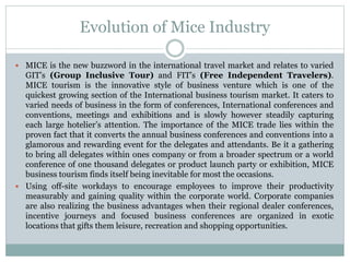Evolution of Mice Industry
 MICE is the new buzzword in the international travel market and relates to varied
GIT’s (Group Inclusive Tour) and FIT’s (Free Independent Travelers).
MICE tourism is the innovative style of business venture which is one of the
quickest growing section of the International business tourism market. It caters to
varied needs of business in the form of conferences, International conferences and
conventions, meetings and exhibitions and is slowly however steadily capturing
each large hotelier’s attention. The importance of the MICE trade lies within the
proven fact that it converts the annual business conferences and conventions into a
glamorous and rewarding event for the delegates and attendants. Be it a gathering
to bring all delegates within ones company or from a broader spectrum or a world
conference of one thousand delegates or product launch party or exhibition, MICE
business tourism finds itself being inevitable for most the occasions.
 Using off-site workdays to encourage employees to improve their productivity
measurably and gaining quality within the corporate world. Corporate companies
are also realizing the business advantages when their regional dealer conferences,
incentive journeys and focused business conferences are organized in exotic
locations that gifts them leisure, recreation and shopping opportunities.
 