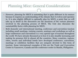 Planning Mice: General Considerations
 However, planning for MICE is something that is quite different in its essence
because it requires an understanding of the climate that it evolves and operates
in. It is also slightly difficult to optimally plan for MICE, a point that we will
take up in detail in the discussion are the functions of the various planners
involved in the planning process of MICE. The Unit also discusses the
sustainability factor while planning for MICE.
 Both domestic and international meeting, conference and convention tourism
including small meetings, training courses, seminars and workshops as well as
large conferences and conventions is a very special type of tourism throughout
the world. We have already discussed as to how it is also steadily increasing and
making its presence felt in almost all the countries. Many countries, regions,
cities, resorts and individual hotels have developed conference, convention,
meetings or exhibition facilities that are uniquely devoted to this form of
tourism. Some international examples of this are the Trade and Convention
Center in Vancouver, Canada and the conference center in Manila, Philippines.
 