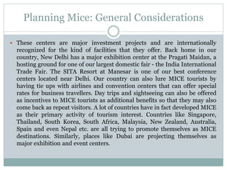 Planning Mice: General Considerations
 These centers are major investment projects and are internationally
recognized for the kind of facilities that they offer. Back home in our
country, New Delhi has a major exhibition center at the Pragati Maidan, a
hosting ground for one of our largest domestic fair - the India International
Trade Fair. The SITA Resort at Manesar is one of our best conference
centers located near Delhi. Our country can also lure MICE tourists by
having tie ups with airlines and convention centers that can offer special
rates for business travellers. Day trips and sightseeing can also be offered
as incentives to MICE tourists as additional benefits so that they may also
come back as repeat visitors. A lot of countries have in fact developed MICE
as their primary activity of tourism interest. Countries like Singapore,
Thailand, South Korea, South Africa, Malaysia, New Zealand, Australia,
Spain and even Nepal etc. are all trying to promote themselves as MICE
destinations. Similarly, places like Dubai are projecting themselves as
major exhibition and event centers.
 
