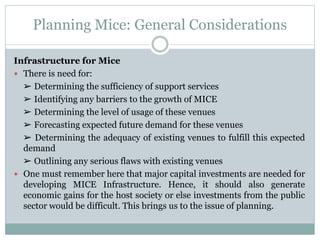 Planning Mice: General Considerations
Infrastructure for Mice
 There is need for:
➢ Determining the sufficiency of support services
➢ Identifying any barriers to the growth of MICE
➢ Determining the level of usage of these venues
➢ Forecasting expected future demand for these venues
➢ Determining the adequacy of existing venues to fulfill this expected
demand
➢ Outlining any serious flaws with existing venues
 One must remember here that major capital investments are needed for
developing MICE Infrastructure. Hence, it should also generate
economic gains for the host society or else investments from the public
sector would be difficult. This brings us to the issue of planning.
 