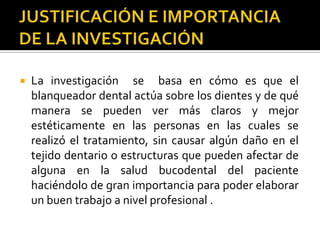  La investigación se basa en cómo es que el
blanqueador dental actúa sobre los dientes y de qué
manera se pueden ver más claros y mejor
estéticamente en las personas en las cuales se
realizó el tratamiento, sin causar algún daño en el
tejido dentario o estructuras que pueden afectar de
alguna en la salud bucodental del paciente
haciéndolo de gran importancia para poder elaborar
un buen trabajo a nivel profesional .
 