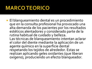  El blanqueamiento dental es un procedimiento
que en la consulta profesional ha provocado una
alta demanda de los pacientes por los resultados
estéticos alentadores y considerado parte de la
rutina habitual de cuidado y belleza.
Las técnicas de blanqueamiento intentan aclarar
el color del diente mediante la aplicación de un
agente químico en la superficie dental
respetando los tejidos de alrededor. Estas se
realizan aplicando geles oxidantes (que liberan
oxígeno), produciendo un efecto blanqueador.
 