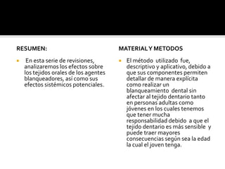 RESUMEN:
 En esta serie de revisiones,
analizaremos los efectos sobre
los tejidos orales de los agentes
blanqueadores, así como sus
efectos sistémicos potenciales.
MATERIALY METODOS
 El método utilizado fue,
descriptivo y aplicativo, debido a
que sus componentes permiten
detallar de manera explícita
como realizar un
blanqueamiento dental sin
afectar al tejido dentario tanto
en personas adultas como
jóvenes en los cuales tenemos
que tener mucha
responsabilidad debido a que el
tejido dentario es más sensible y
puede traer mayores
consecuencias según sea la edad
la cual el joven tenga.
 