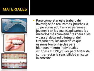 MATERIALES
 Para completar este trabajo de
investigación realizamos pruebas a
10 personas adultas y 10 personas
jóvenes con las cuales aplicamos los
métodos más convenientes para ellos
y para el desarrollo integral del
tratamiento, los materiales que
usamos fueron férulas para
blanqueamiento individuales ,
whitness al 22%,y flúor para tratar de
contrarrestar la sensibilidad en caso
lo amerite .
 