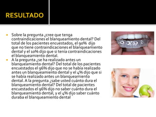RESULTADO
 Sobre la pregunta ¿cree que tenga
contraindicaciones el blanqueamiento dental? Del
total de los pacientes encuestados, el 90% dijo
que no tiene contraindicaciones el blanqueamiento
dental y el 10% dijo que si tenía contraindicaciones
el blanqueamiento dental.
 A la pregunta ¿se ha realizado antes un
blanqueamiento dental? Del total de los pacientes
encuestados el 96% dijo que no se había realizado
antes un blanqueamiento dental y el 4% dijo que si
se había realizado antes un blanqueamiento
dental.A la pregunta ¿sabe usted cuánto dura el
blanqueamiento dental? Del total de pacientes
encuestados el 96% dijo no saber cuánto dura el
blanqueamiento dental, y el 4% dijo saber cuánto
duraba el blanqueamiento dental
 
