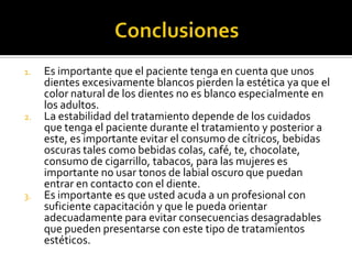1. Es importante que el paciente tenga en cuenta que unos
dientes excesivamente blancos pierden la estética ya que el
color natural de los dientes no es blanco especialmente en
los adultos.
2. La estabilidad del tratamiento depende de los cuidados
que tenga el paciente durante el tratamiento y posterior a
este, es importante evitar el consumo de cítricos, bebidas
oscuras tales como bebidas colas, café, te, chocolate,
consumo de cigarrillo, tabacos, para las mujeres es
importante no usar tonos de labial oscuro que puedan
entrar en contacto con el diente.
3. Es importante es que usted acuda a un profesional con
suficiente capacitación y que le pueda orientar
adecuadamente para evitar consecuencias desagradables
que pueden presentarse con este tipo de tratamientos
estéticos.
 