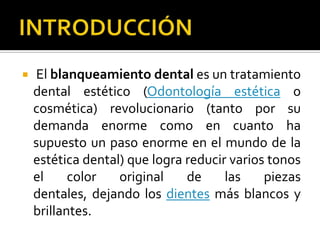  El blanqueamiento dental es un tratamiento
dental estético (Odontología estética o
cosmética) revolucionario (tanto por su
demanda enorme como en cuanto ha
supuesto un paso enorme en el mundo de la
estética dental) que logra reducir varios tonos
el color original de las piezas
dentales, dejando los dientes más blancos y
brillantes.
 