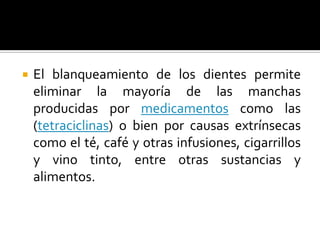  El blanqueamiento de los dientes permite
eliminar la mayoría de las manchas
producidas por medicamentos como las
(tetraciclinas) o bien por causas extrínsecas
como el té, café y otras infusiones, cigarrillos
y vino tinto, entre otras sustancias y
alimentos.
 