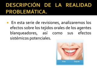  En esta serie de revisiones, analizaremos los
efectos sobre los tejidos orales de los agentes
blanqueadores, así como sus efectos
sistémicos potenciales.
 