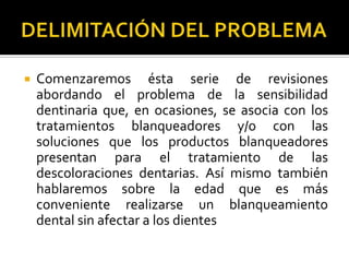  Comenzaremos ésta serie de revisiones
abordando el problema de la sensibilidad
dentinaria que, en ocasiones, se asocia con los
tratamientos blanqueadores y/o con las
soluciones que los productos blanqueadores
presentan para el tratamiento de las
descoloraciones dentarias. Así mismo también
hablaremos sobre la edad que es más
conveniente realizarse un blanqueamiento
dental sin afectar a los dientes
 