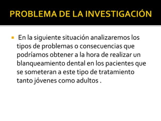  En la siguiente situación analizaremos los
tipos de problemas o consecuencias que
podríamos obtener a la hora de realizar un
blanqueamiento dental en los pacientes que
se someteran a este tipo de tratamiento
tanto jóvenes como adultos .
 