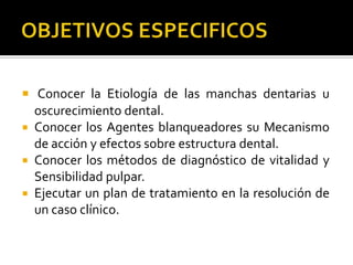  Conocer la Etiología de las manchas dentarias u
oscurecimiento dental.
 Conocer los Agentes blanqueadores su Mecanismo
de acción y efectos sobre estructura dental.
 Conocer los métodos de diagnóstico de vitalidad y
Sensibilidad pulpar.
 Ejecutar un plan de tratamiento en la resolución de
un caso clínico.
 