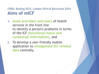 FDRG: Beijing 2013, London 2014 & Barcelona 2014
Aims of mICF
1. assist providers and users of health
services in the front line
to identify a person's problems in terms
of the ICF (functional status and
contextual information), and
2. To develop a user-friendly mobile
application to amalgamate ICF-related
data centrally.
 