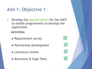 Aim 1: Objective 1
1. Develop the specifications for the mICF
to enable programmers to develop the
application.
Activities
 Requirement survey 
 Partnership development 
 Literature review 
 Barcelona & Cape Town 
 