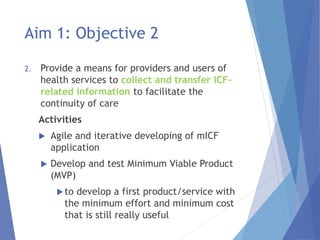 Aim 1: Objective 2
2. Provide a means for providers and users of
health services to collect and transfer ICF-
related information to facilitate the
continuity of care
Activities
 Agile and iterative developing of mICF
application
 Develop and test Minimum Viable Product
(MVP)
to develop a first product/service with
the minimum effort and minimum cost
that is still really useful
 