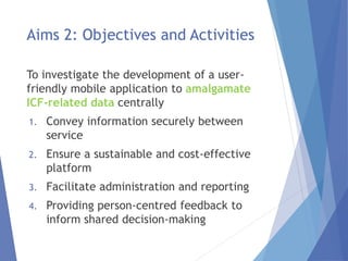 Aims 2: Objectives and Activities
To investigate the development of a user-
friendly mobile application to amalgamate
ICF-related data centrally
1. Convey information securely between
service
2. Ensure a sustainable and cost-effective
platform
3. Facilitate administration and reporting
4. Providing person-centred feedback to
inform shared decision-making
 