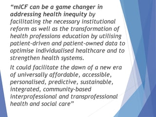 “mICF can be a game changer in
addressing health inequity by
facilitating the necessary institutional
reform as well as the transformation of
health professions education by utilising
patient-driven and patient-owned data to
optimise individualised healthcare and to
strengthen health systems.
It could facilitate the dawn of a new era
of universally affordable, accessible,
personalised, predictive, sustainable,
integrated, community-based
interprofessional and transprofessional
health and social care”
 