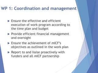 WP 1: Coordination and management
 Ensure the effective and efficient
execution of work program according to
the time plan and budget
 Provide efficient financial management
and oversight
 Ensure the achievement of mICF’s
objectives as outlined in the work plan
 Report to and liaise proactively with
funders and all mICF partnership
 