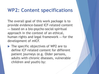 WP2: Content specifications
The overall goal of this work package is to
provide evidence-based ICF-related content
— based on a bio-psycho-social-spiritual
approach in the context of an ethical,
human rights and legal framework — for the
development of mICF.
 The specific objectives of WP2 are to
define ICF-related content for different
patient journeys (e.g. Older persons,
adults with chronic diseases, vulnerable
children and youth) by:
 