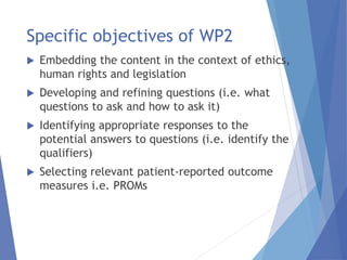 Specific objectives of WP2
 Embedding the content in the context of ethics,
human rights and legislation
 Developing and refining questions (i.e. what
questions to ask and how to ask it)
 Identifying appropriate responses to the
potential answers to questions (i.e. identify the
qualifiers)
 Selecting relevant patient-reported outcome
measures i.e. PROMs
 