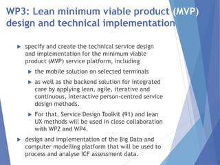 WP3: Lean minimum viable product (MVP)
design and technical implementation
 specify and create the technical service design
and implementation for the minimum viable
product (MVP) service platform, including
 the mobile solution on selected terminals
 as well as the backend solution for integrated
care by applying lean, agile, iterative and
continuous, interactive person-centred service
design methods.
 For that, Service Design Toolkit (91) and lean
UX methods will be used in close collaboration
with WP2 and WP4.
 design and implementation of the Big Data and
computer modelling platform that will be used to
process and analyse ICF assessment data.
 