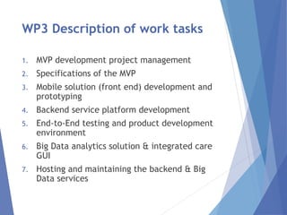 WP3 Description of work tasks
1. MVP development project management
2. Specifications of the MVP
3. Mobile solution (front end) development and
prototyping
4. Backend service platform development
5. End-to-End testing and product development
environment
6. Big Data analytics solution & integrated care
GUI
7. Hosting and maintaining the backend & Big
Data services
 