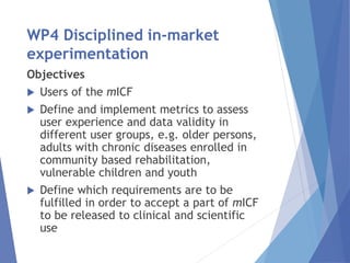 WP4 Disciplined in-market
experimentation
Objectives
 Users of the mICF
 Define and implement metrics to assess
user experience and data validity in
different user groups, e.g. older persons,
adults with chronic diseases enrolled in
community based rehabilitation,
vulnerable children and youth
 Define which requirements are to be
fulfilled in order to accept a part of mICF
to be released to clinical and scientific
use
 
