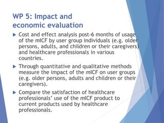 WP 5: Impact and
economic evaluation
 Cost and effect analysis post-6 months of usage
of the mICF by user group individuals (e.g. older
persons, adults, and children or their caregivers)
and healthcare professionals in various
countries.
 Through quantitative and qualitative methods
measure the impact of the mICF on user groups
(e.g. older persons, adults and children or their
caregivers).
 Compare the satisfaction of healthcare
professionals’ use of the mICF product to
current products used by healthcare
professionals.
 