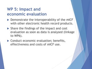 WP 5: Impact and
economic evaluation
 Demonstrate the interoperability of the mICF
with other electronic health record products.
 Share the findings of the impact and cost
evaluation as soon as data is analysed (linkage
to WP6).
 Conduct economic evaluation; benefits,
effectiveness and costs of mICF use.
 