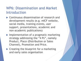 WP6: Dissemination and Market
Introduction
 Continuous dissemination of research and
development results (e.g. mICF website,
social media, training events, user
support, presentations, academic and
non-academic publications)
 Implementation of a pragmatic marketing
strategy addressing the “4 Ps”, namely
Product, Place (Distribution or Sales
Channel), Promotion and Price.
 Creating the blueprint for a marketing
and early sales organisation
 