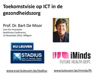 Toekomstvisie op ICT in de
gezondheidszorg
Prof. Dr. Bart De Moor
Care for Innovation
Healthcare Conference
12 November 2013, Affligem

www.esat.kuleuven.be/stadius

www.kuleuven.be/iminds/fh

 