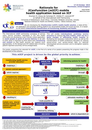 Rationale for
ICanFunction (mICF) mobile
health application based on ICF
17-23 October 2015
Manchester, United Kingdom
Poster Number
WHO/CTS to insert
Snyman S1, Kraus de Camargo O2, Anttila H3, Leonardi M4
on behalf of the International mICF Partnership
1University of Stellenbosch, South Africa; 2 CanChild, McMaster University, Canada;
3National Institute for Health and Welfare, Finland; 4 Besta Institute, Italy
A Abstract
We are developing the ICanFunction (mICF) mobile health solution, a state-of-the-
art application and paradigm shifting platform for personalised health and social services. It is based
on the WHO’s International Classification of Functioning, Disability and Health.
The International mICF partnership consisting of service
users, service providers, specialists in ICF and health
informatics are developing a user-friendly mobile application
to assist people at point of service delivery to be able
to enter what is important to them about their functioning
and context so that health services can respond more
appropriately. In the background ICF-related data (including
patient-reported outcomes) will be amalgamated.
Introduction
This will enable individualised, predictive service
provision by utilising big data models. mICF can be a
game changer in addressing health inequity by
facilitating the necessary institutional reform as well as the
transformation of health professions education by utilising
person-driven and person-owned data to optimise
individualised service provision and to strengthen systems
for health.
transforming health service
provider education1
person-centred approach1,2
implying a
competencies related to a
bio-psycho-social-spiritual inter-
professional approach incorporating
the complex interrelatedness of
changes in body functions and body
structures, functioning and fulfilling
life roles - all in the context of
barriers and facilitators of personal
and environmental factors
influencing health (including social
determinants of health)3,4
resulting in
holistic care, shared
decision-making and
patient-reported
outcomes4,5
creating the
opportunity for
reforming systems for health6
universal health coverage,
reducing institutionalised care and
focusing on preventative healthcare7,8
focus on community-based
practice1,6,7
interdependence in
health-education harmonisation,
breaking down silo's and professional
tribalism, embracing interprofessional
collaborative practice,
and decreasing power relations1,4,6
predictive health
care9
which requires through
to provide
ultimately resulting in
mobile technology utilising ICF
implying a
which is dependent on
obtained by utilising
made possible by
resulting in
BIG DATA9
PERSON-DRIVEN DATA4
Individualised service
provision in strengthened
systems for health
HEALTH
EQUITY
achieving
This mICF project is driven by the global priority to achieve
by by
This poster, presenting the rationale for mICF, is the first of a series of six posters presenting the progress made in the
development of this solution.
1. Frenk J, Chen L, Bhutta Z, Cohen J, Crisp N, Evans T, et al. Health professionals for a new century: Transforming education to strengthen health systems in an interdependent world. Lancet. 2010;376:1923–58.
2. Jason Frank ER, Snell LS, Sherbino J. The Draft CanMEDS 2015 Physician Competency Framework – Series IV. 2015. Available from:
http://www.royalcollege.ca/common/documents/canmeds/framework/canmeds2015_framework_series_IV_e.pdf
3. World Health Organization. A Practical Manual. Geneva: World Health Organization; 2013.
4. World Health Organization. Framework for Action on Interprofessional Education and Collaborative Practice. 2010. Available from: http://www.who.int/hrh/nursing_midwifery/en/
5. Thistlethwaite JE, Forman D, Matthews LR, Rogers GD, Steketee C, Yassine T. Competencies and frameworks in interprofessional education: a comparative analysis. Acad Med [Internet]. 2014;89(6):869–75. Available from:
http://content.wkhealth.com/linkback/openurl?sid=WKPTLP:landingpage&an=00001888-900000000-99110nhttp://www.ncbi.nlm.nih.gov/pubmed/24871237
6. World Health Organization. Transforming and scaling up health professionals’ education and training: World Health Organization guidelines 2013. 2013. Available from: http://apps.who.int/iris/handle/10665/93635
7. World Health Organization. Universal Health Coverage. 2015. Available from: http:/www.who.int/mediacentre/factsheets/fs395/en/
8. Mehl G, Labrique A. Prioritizing integrated mHealth strategies for universal health coverage. Science. 2014;345(6202):1284–7.
9. Caulfield BM, Donnelly SC. What is connected health and why will it change your practice? Q J Med. 2013;106(8):703–707.
References
 