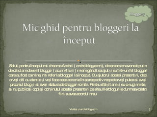 Salut, pentru început mă cheama Andrei ( andreiblog.com ), deoarece am avansat puţin de când am devenit blogger ( acum 4 luni ) m-am gândit sa ajut şi eu într-un fel bloggeri care au fost ca mine, mă refer la bloggeri la început. Cu ajutorul acestei prezentări, dacă o veţi citi cu atenţie şi veţi face ceea ce scrie în ea respectiv respecta veţi putea să aveţi propriul blog şi să aveţi statura de blogger român. Pentru sfârşit am şi eu o rugăminte, să nu publicaţi copiaţi conţinutul acestei prezentări pe siteurile/blogurile dumneavoastră fără a avea acordul meu  Vizitaţi şi andreiblog.com 