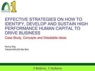 EFFECTIVE STRATEGIES ON HOW TO
IDENTIFY, DEVELOP AND SUSTAIN HIGH
PERFORMANCE HUMAN CAPITAL TO
DRIVE BUSINESS
Case Study, Concepts and Debatable Ideas

Kenny Ong
Takaful IKHLAS Sdn Bhd
 