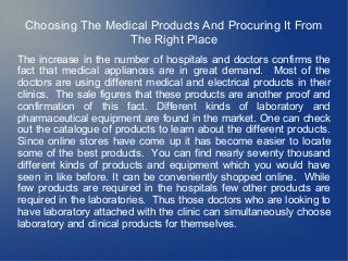 Choosing The Medical Products And Procuring It From
                  The Right Place
The increase in the number of hospitals and doctors confirms the
fact that medical appliances are in great demand. Most of the
doctors are using different medical and electrical products in their
clinics. The sale figures that these products are another proof and
confirmation of this fact. Different kinds of laboratory and
pharmaceutical equipment are found in the market. One can check
out the catalogue of products to learn about the different products.
Since online stores have come up it has become easier to locate
some of the best products. You can find nearly seventy thousand
different kinds of products and equipment which you would have
seen in like before. It can be conveniently shopped online. While
few products are required in the hospitals few other products are
required in the laboratories. Thus those doctors who are looking to
have laboratory attached with the clinic can simultaneously choose
laboratory and clinical products for themselves.
 