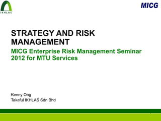 STRATEGY AND RISK
MANAGEMENT
MICG Enterprise Risk Management Seminar
2012 for MTU Services




Kenny Ong
Takaful IKHLAS Sdn Bhd


                                          1
 