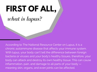 FIRST OF ALL,
what is lupus?
According to The National Resource Center on Lupus, it is a
chronic autoimmune disease that a...
