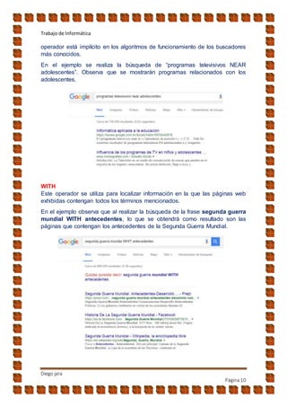 Trabajo de Informática
Diego jara
Página10
operador está implícito en los algoritmos de funcionamiento de los buscadores
más conocidos.
En el ejemplo se realiza la búsqueda de “programas televisivos NEAR
adolescentes”. Observa que se mostrarán programas relacionados con los
adolescentes.
WITH
Este operador se utiliza para localizar información en la que las páginas web
exhibidas contengan todos los términos mencionados.
En el ejemplo observa que al realizar la búsqueda de la frase segunda guerra
mundial WITH antecedentes, lo que se obtendrá como resultado son las
páginas que contengan los antecedentes de la Segunda Guerra Mundial.
 