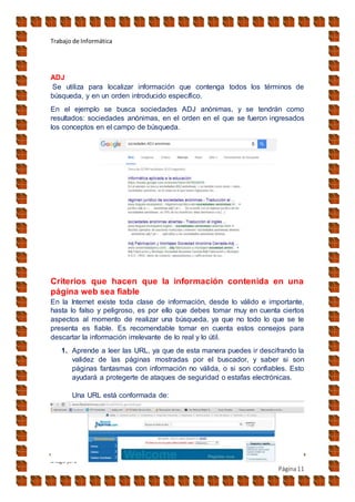 Trabajo de Informática
Diego jara
Página11
ADJ
Se utiliza para localizar información que contenga todos los términos de
búsqueda, y en un orden introducido específico.
En el ejemplo se busca sociedades ADJ anónimas, y se tendrán como
resultados: sociedades anónimas, en el orden en el que se fueron ingresados
los conceptos en el campo de búsqueda.
Criterios que hacen que la información contenida en una
página web sea fiable
En la Internet existe toda clase de información, desde lo válido e importante,
hasta lo falso y peligroso, es por ello que debes tomar muy en cuenta ciertos
aspectos al momento de realizar una búsqueda, ya que no todo lo que se te
presenta es fiable. Es recomendable tomar en cuenta estos consejos para
descartar la información irrelevante de lo real y lo útil.
1. Aprende a leer las URL, ya que de esta manera puedes ir descifrando la
validez de las páginas mostradas por el buscador, y saber si son
páginas fantasmas con información no válida, o si son confiables. Esto
ayudará a protegerte de ataques de seguridad o estafas electrónicas.
Una URL está conformada de:
 